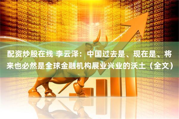 配资炒股在线 李云泽：中国过去是、现在是、将来也必然是全球金融机构展业兴业的沃土（全文）
