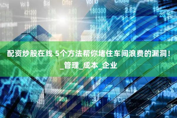 配资炒股在线 5个方法帮你堵住车间浪费的漏洞！_管理_成本_企业