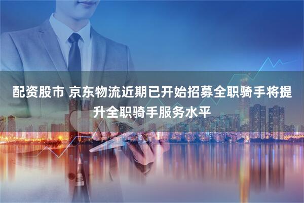 配资股市 京东物流近期已开始招募全职骑手将提升全职骑手服务水平