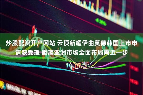 炒股配资开户网站 云顶新耀伊曲莫德韩国上市申请获受理 距离亚洲市场全面布局再近一步