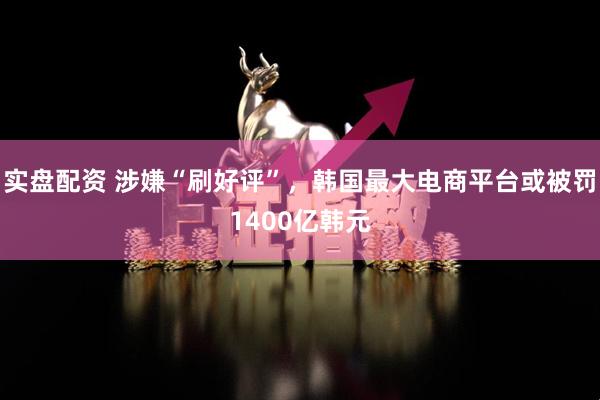 实盘配资 涉嫌“刷好评”，韩国最大电商平台或被罚1400亿韩元