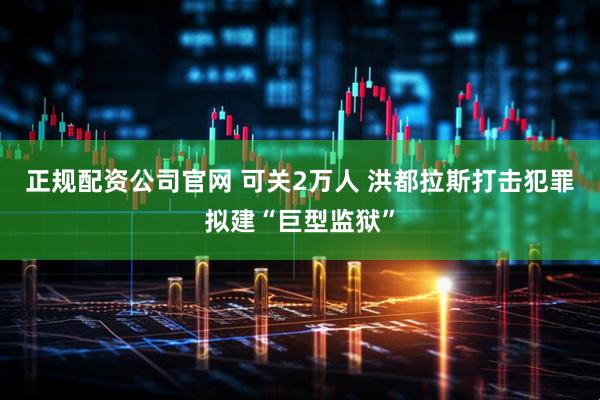 正规配资公司官网 可关2万人 洪都拉斯打击犯罪拟建“巨型监狱”