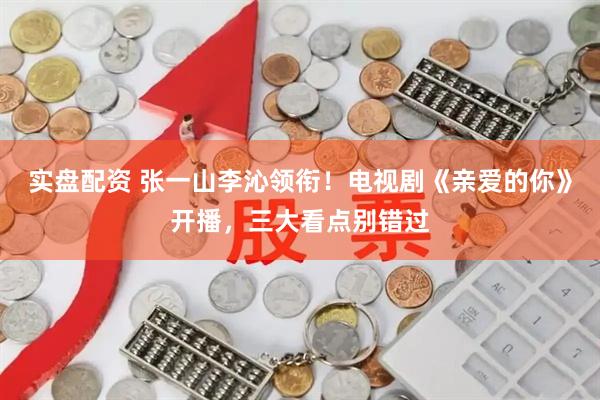 实盘配资 张一山李沁领衔！电视剧《亲爱的你》开播，三大看点别错过