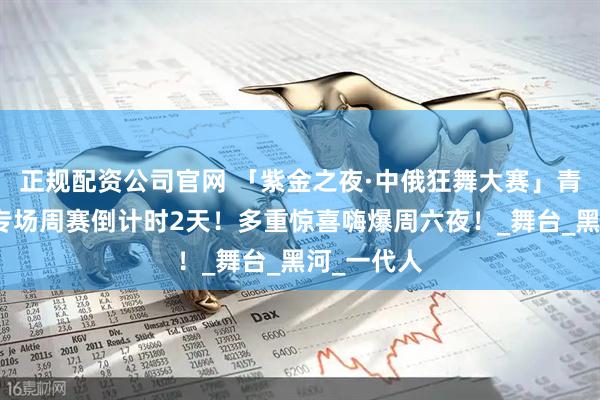 正规配资公司官网 「紫金之夜·中俄狂舞大赛」青少年研学专场周赛倒计时2天！多重惊喜嗨爆周六夜！_舞台_黑河_一代人