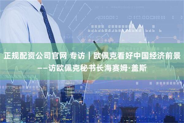 正规配资公司官网 专访｜欧佩克看好中国经济前景——访欧佩克秘书长海赛姆·盖斯