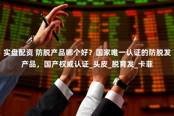 实盘配资 防脱产品哪个好？国家唯一认证的防脱发产品，国产权威认证_头皮_脱育发_卡菲