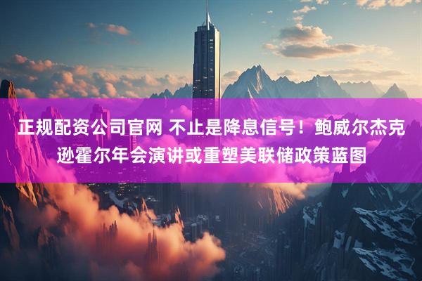 正规配资公司官网 不止是降息信号！鲍威尔杰克逊霍尔年会演讲或重塑美联储政策蓝图