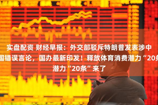 实盘配资 财经早报：外交部驳斥特朗普发表涉中俄朝三国错误言论，国办最新印发！释放体育消费潜力“20条”来了