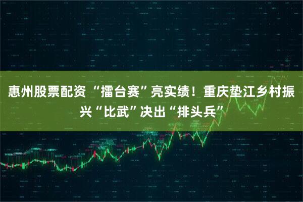 惠州股票配资 “擂台赛”亮实绩！重庆垫江乡村振兴“比武”决出“排头兵”