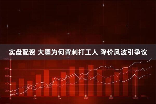 实盘配资 大疆为何背刺打工人 降价风波引争议