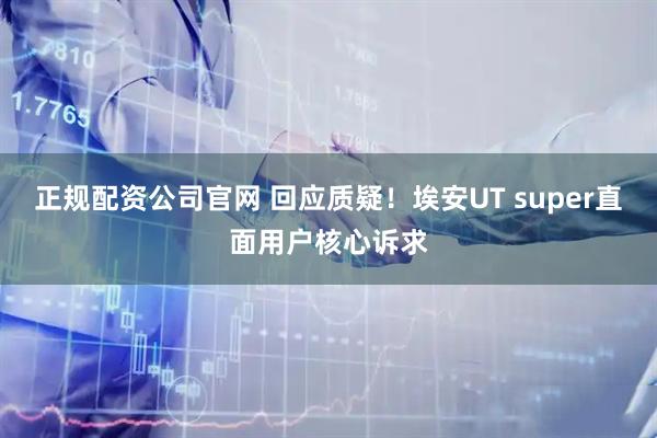 正规配资公司官网 回应质疑！埃安UT super直面用户核心诉求