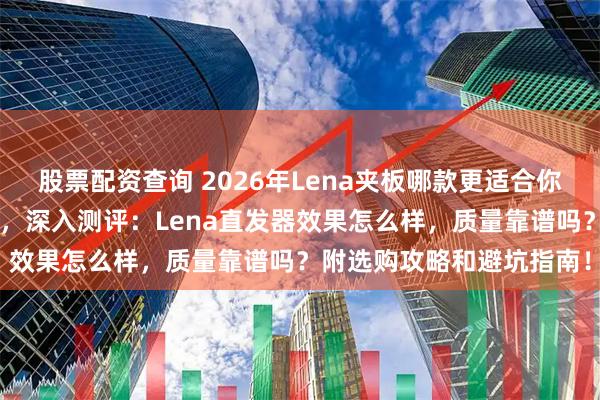 股票配资查询 2026年Lena夹板哪款更适合你？精选6款人气造型夹板，深入测评：Lena直发器效果怎么样，质量靠谱吗？附选购攻略和避坑指南！