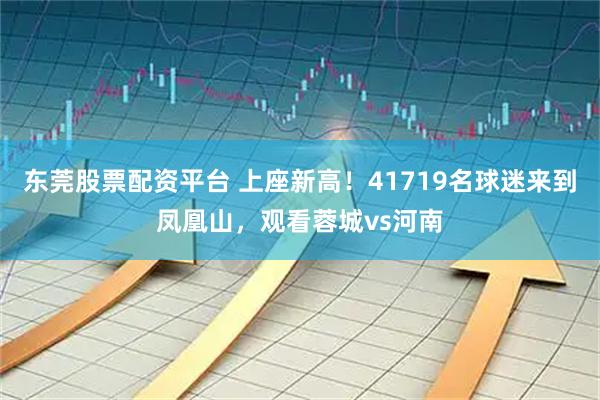 东莞股票配资平台 上座新高！41719名球迷来到凤凰山，观看蓉城vs河南
