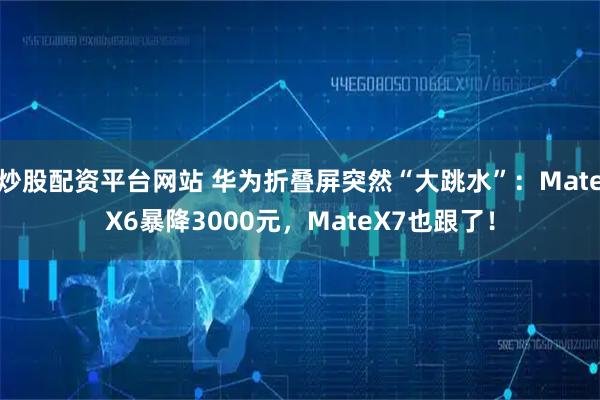 炒股配资平台网站 华为折叠屏突然“大跳水”：MateX6暴降3000元，MateX7也跟了！