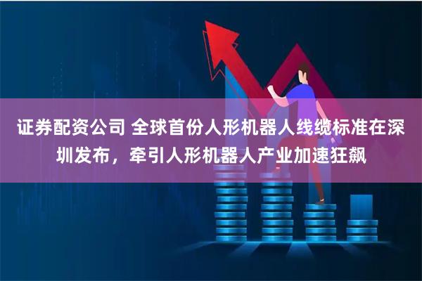 证券配资公司 全球首份人形机器人线缆标准在深圳发布，牵引人形机器人产业加速狂飙