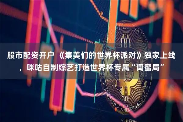 股市配资开户 《集美们的世界杯派对》独家上线，咪咕自制综艺打造世界杯专属“闺蜜局”