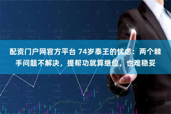 配资门户网官方平台 74岁泰王的忧虑：两个棘手问题不解决，提帮功就算继位，也难稳妥