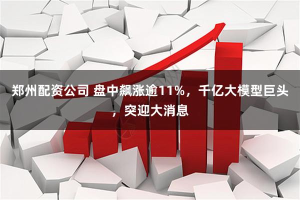 郑州配资公司 盘中飙涨逾11%，千亿大模型巨头，突迎大消息