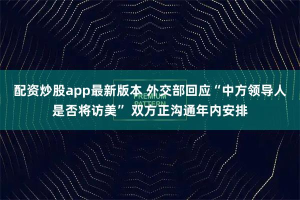 配资炒股app最新版本 外交部回应“中方领导人是否将访美” 双方正沟通年内安排