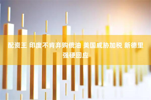 配资王 印度不肯弃购俄油 美国威胁加税 新德里强硬回应